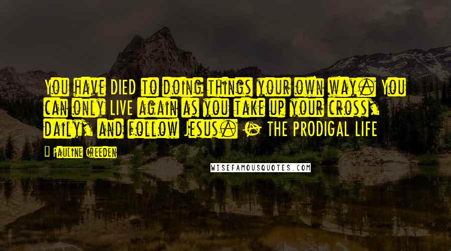 Pauline Creeden Quotes: You have DIED to doing things your own way. You can only LIVE again as you take up your cross, daily, and follow Jesus. - THE PRODIGAL LIFE