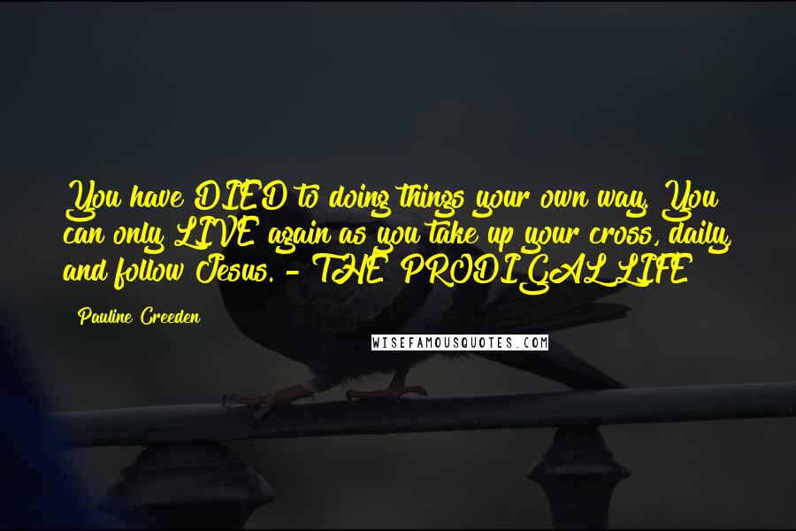 Pauline Creeden Quotes: You have DIED to doing things your own way. You can only LIVE again as you take up your cross, daily, and follow Jesus. - THE PRODIGAL LIFE