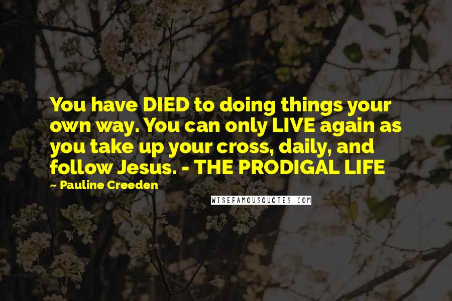 Pauline Creeden Quotes: You have DIED to doing things your own way. You can only LIVE again as you take up your cross, daily, and follow Jesus. - THE PRODIGAL LIFE