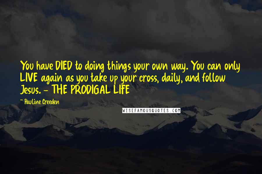 Pauline Creeden Quotes: You have DIED to doing things your own way. You can only LIVE again as you take up your cross, daily, and follow Jesus. - THE PRODIGAL LIFE