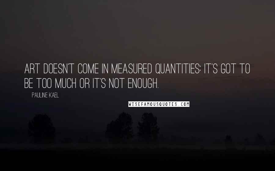 Pauline Kael Quotes: Art doesn't come in measured quantities: it's got to be too much or it's not enough.