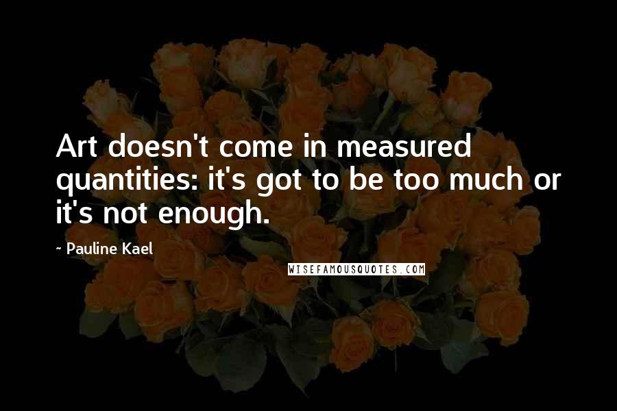 Pauline Kael Quotes: Art doesn't come in measured quantities: it's got to be too much or it's not enough.