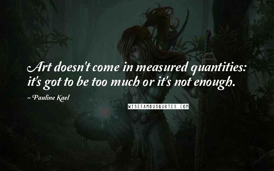 Pauline Kael Quotes: Art doesn't come in measured quantities: it's got to be too much or it's not enough.