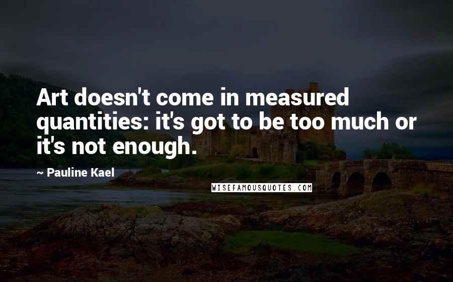 Pauline Kael Quotes: Art doesn't come in measured quantities: it's got to be too much or it's not enough.