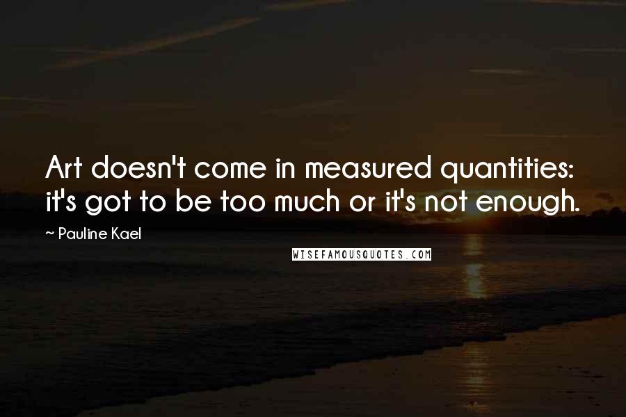 Pauline Kael Quotes: Art doesn't come in measured quantities: it's got to be too much or it's not enough.