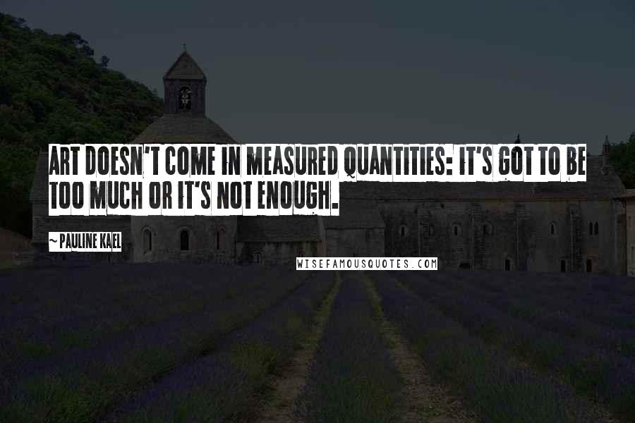 Pauline Kael Quotes: Art doesn't come in measured quantities: it's got to be too much or it's not enough.