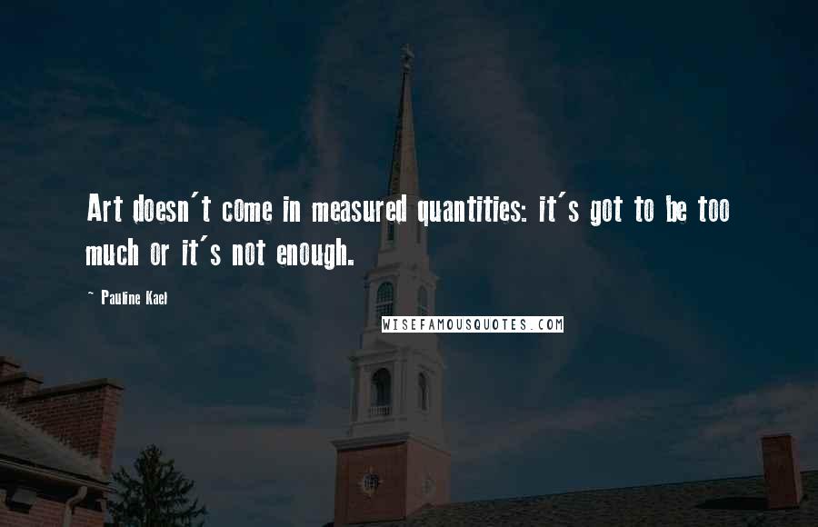 Pauline Kael Quotes: Art doesn't come in measured quantities: it's got to be too much or it's not enough.