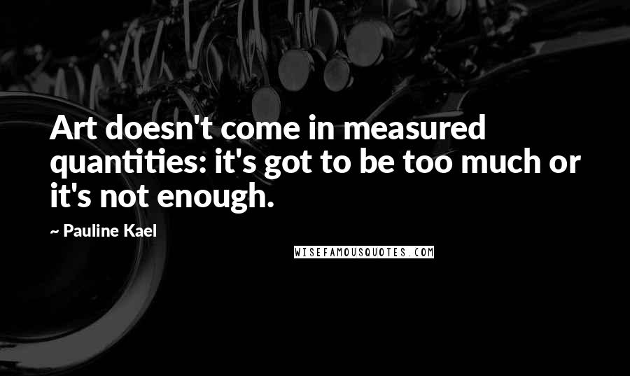 Pauline Kael Quotes: Art doesn't come in measured quantities: it's got to be too much or it's not enough.