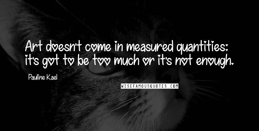 Pauline Kael Quotes: Art doesn't come in measured quantities: it's got to be too much or it's not enough.