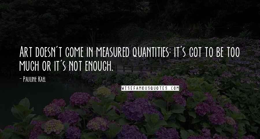 Pauline Kael Quotes: Art doesn't come in measured quantities: it's got to be too much or it's not enough.