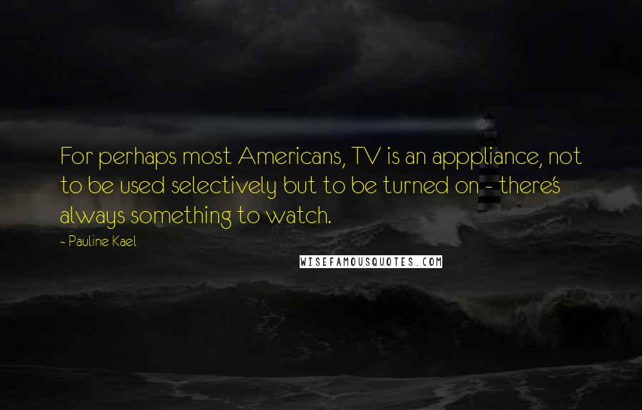 Pauline Kael Quotes: For perhaps most Americans, TV is an apppliance, not to be used selectively but to be turned on - there's always something to watch.