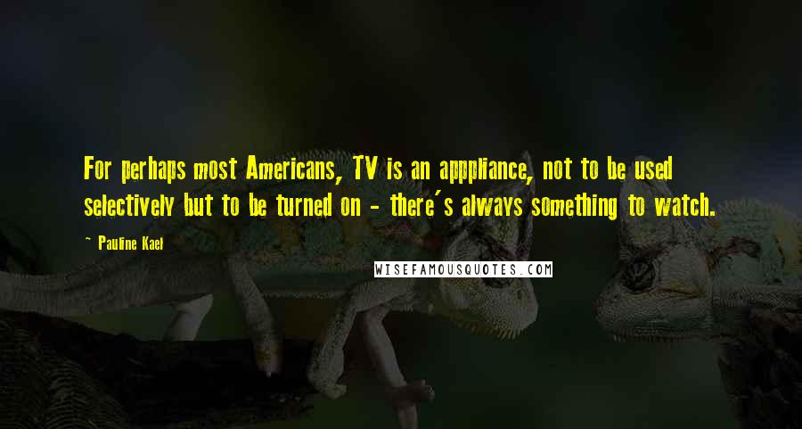 Pauline Kael Quotes: For perhaps most Americans, TV is an apppliance, not to be used selectively but to be turned on - there's always something to watch.