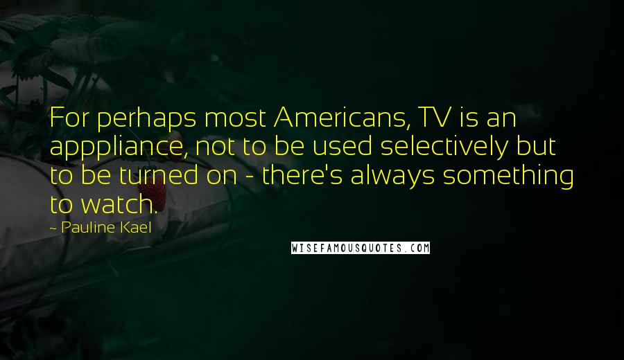 Pauline Kael Quotes: For perhaps most Americans, TV is an apppliance, not to be used selectively but to be turned on - there's always something to watch.