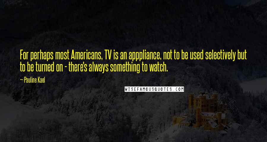 Pauline Kael Quotes: For perhaps most Americans, TV is an apppliance, not to be used selectively but to be turned on - there's always something to watch.