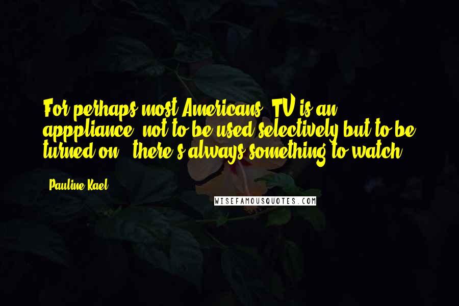 Pauline Kael Quotes: For perhaps most Americans, TV is an apppliance, not to be used selectively but to be turned on - there's always something to watch.