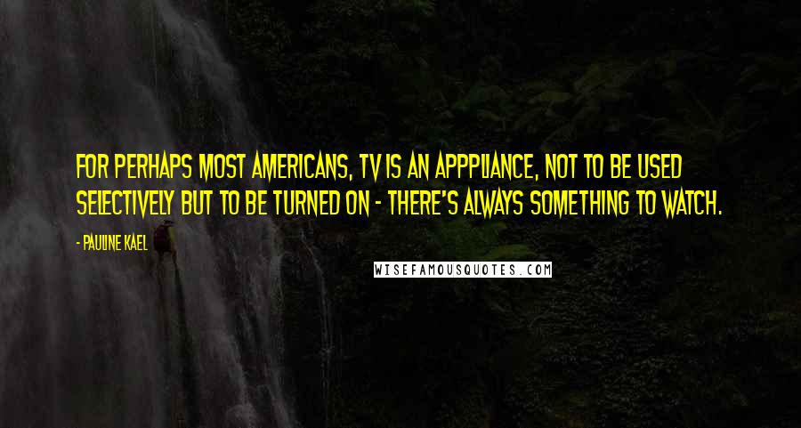 Pauline Kael Quotes: For perhaps most Americans, TV is an apppliance, not to be used selectively but to be turned on - there's always something to watch.