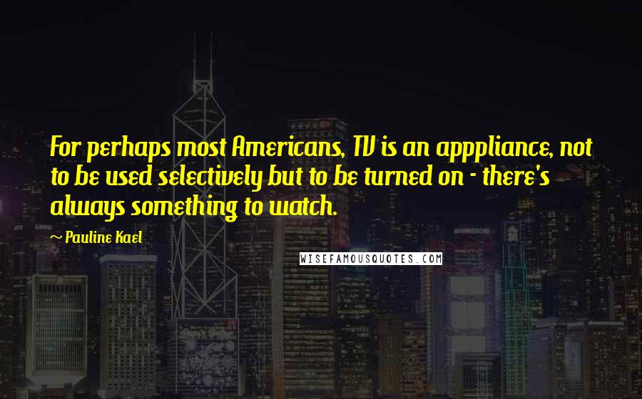 Pauline Kael Quotes: For perhaps most Americans, TV is an apppliance, not to be used selectively but to be turned on - there's always something to watch.