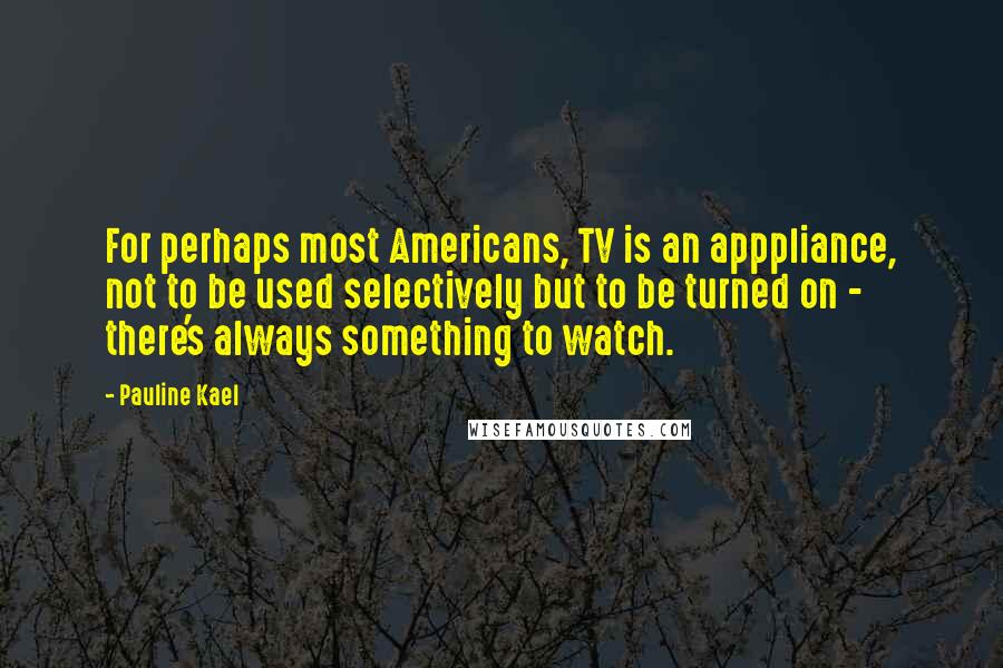 Pauline Kael Quotes: For perhaps most Americans, TV is an apppliance, not to be used selectively but to be turned on - there's always something to watch.