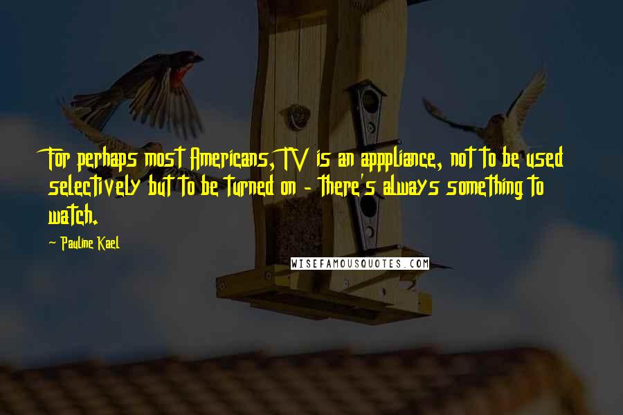 Pauline Kael Quotes: For perhaps most Americans, TV is an apppliance, not to be used selectively but to be turned on - there's always something to watch.