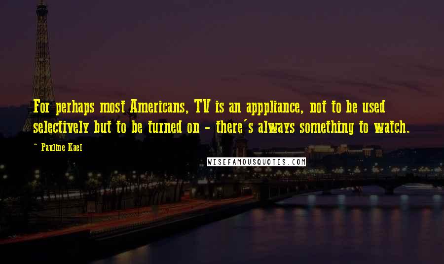 Pauline Kael Quotes: For perhaps most Americans, TV is an apppliance, not to be used selectively but to be turned on - there's always something to watch.