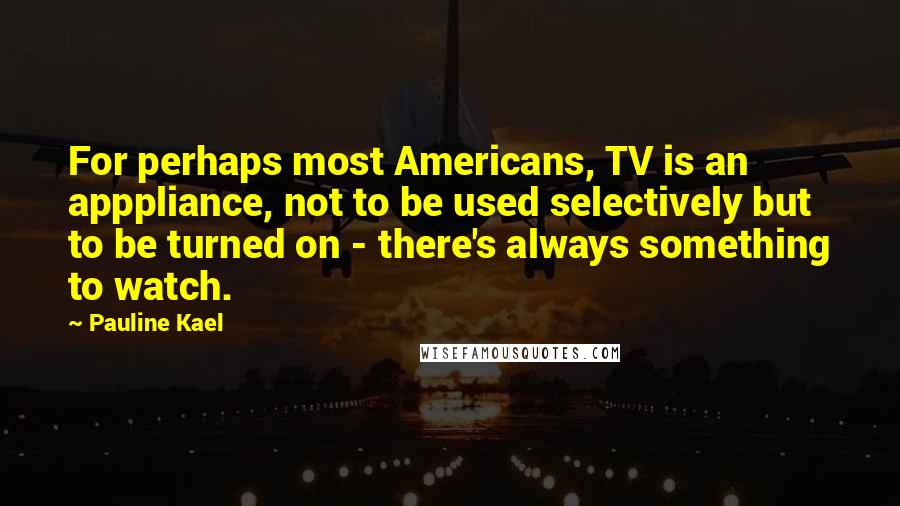 Pauline Kael Quotes: For perhaps most Americans, TV is an apppliance, not to be used selectively but to be turned on - there's always something to watch.