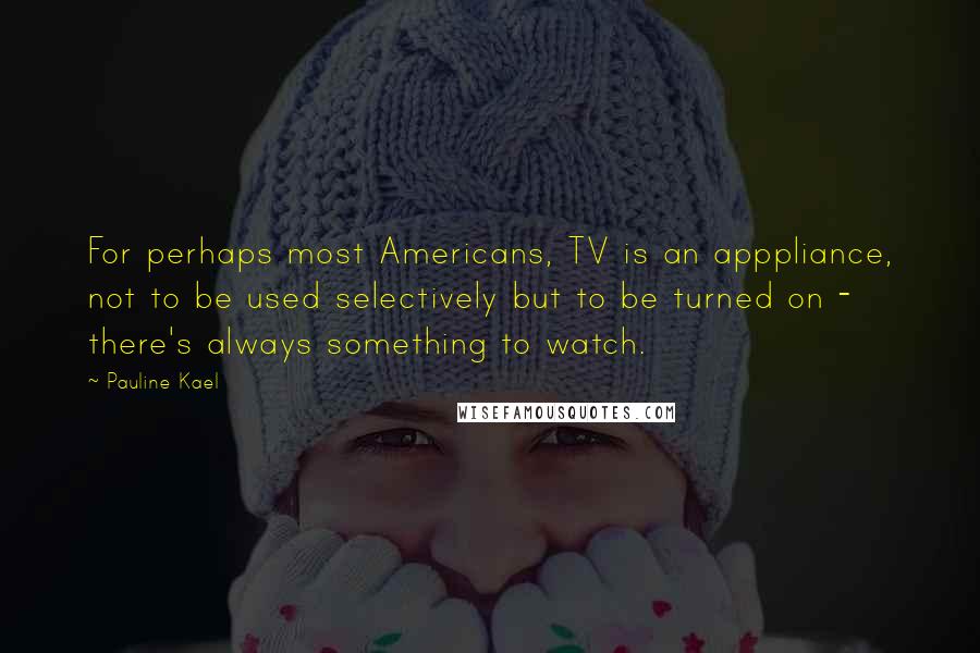 Pauline Kael Quotes: For perhaps most Americans, TV is an apppliance, not to be used selectively but to be turned on - there's always something to watch.