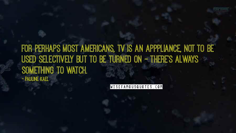 Pauline Kael Quotes: For perhaps most Americans, TV is an apppliance, not to be used selectively but to be turned on - there's always something to watch.