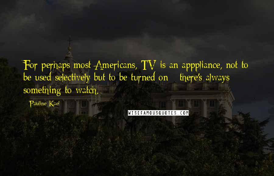 Pauline Kael Quotes: For perhaps most Americans, TV is an apppliance, not to be used selectively but to be turned on - there's always something to watch.