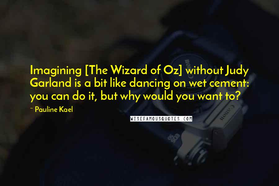 Pauline Kael Quotes: Imagining [The Wizard of Oz] without Judy Garland is a bit like dancing on wet cement: you can do it, but why would you want to?