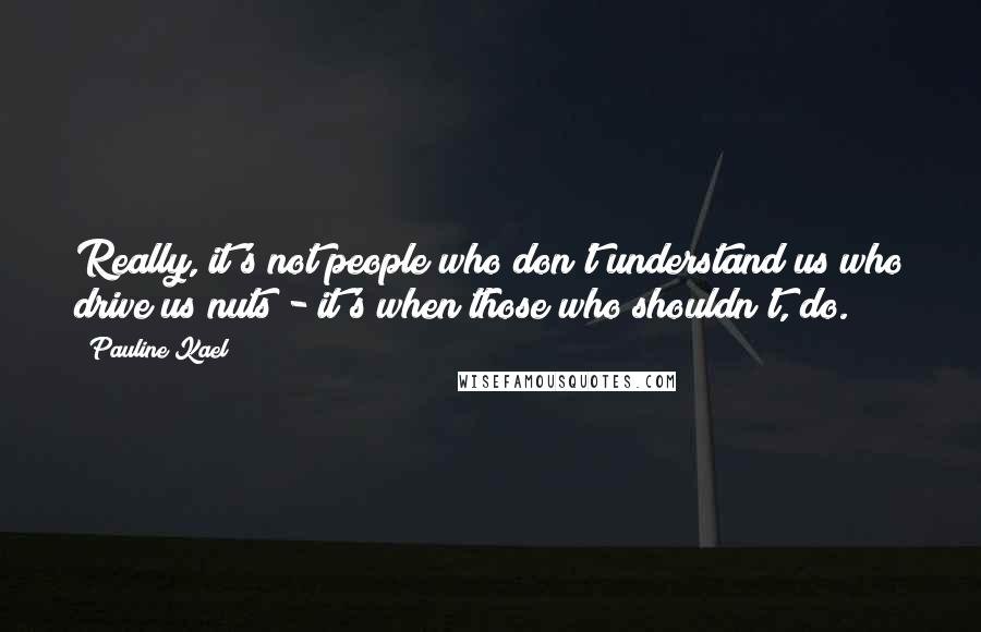 Pauline Kael Quotes: Really, it's not people who don't understand us who drive us nuts - it's when those who shouldn't, do.