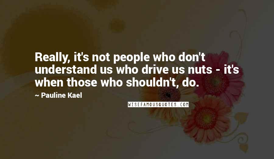 Pauline Kael Quotes: Really, it's not people who don't understand us who drive us nuts - it's when those who shouldn't, do.