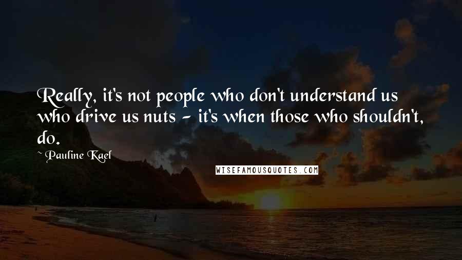 Pauline Kael Quotes: Really, it's not people who don't understand us who drive us nuts - it's when those who shouldn't, do.