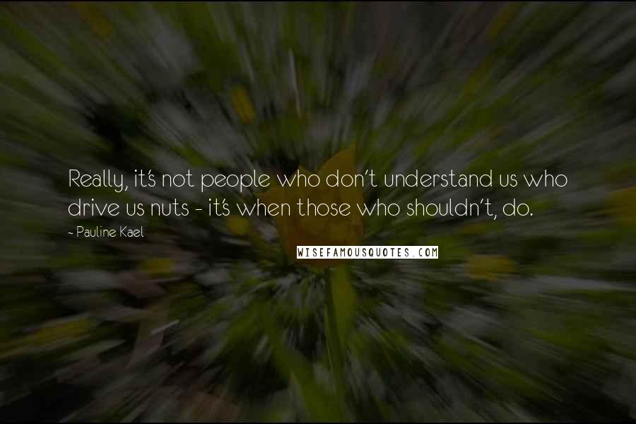 Pauline Kael Quotes: Really, it's not people who don't understand us who drive us nuts - it's when those who shouldn't, do.