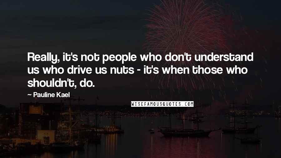 Pauline Kael Quotes: Really, it's not people who don't understand us who drive us nuts - it's when those who shouldn't, do.