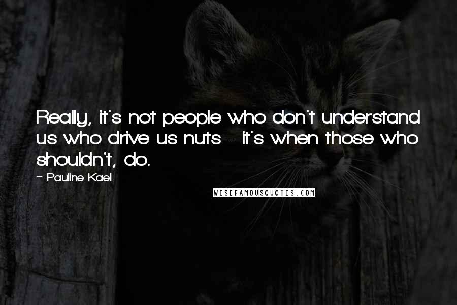 Pauline Kael Quotes: Really, it's not people who don't understand us who drive us nuts - it's when those who shouldn't, do.