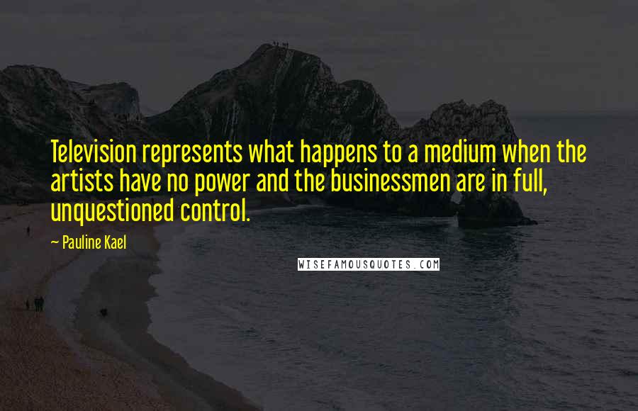 Pauline Kael Quotes: Television represents what happens to a medium when the artists have no power and the businessmen are in full, unquestioned control.