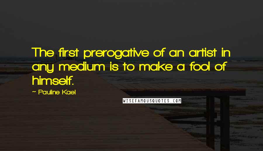 Pauline Kael Quotes: The first prerogative of an artist in any medium is to make a fool of himself.