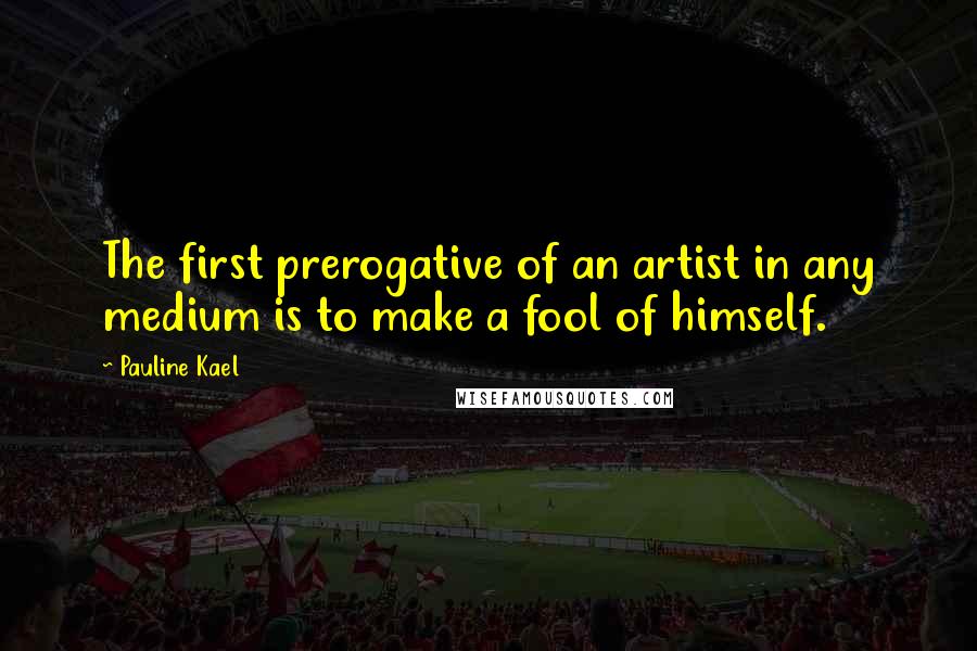 Pauline Kael Quotes: The first prerogative of an artist in any medium is to make a fool of himself.