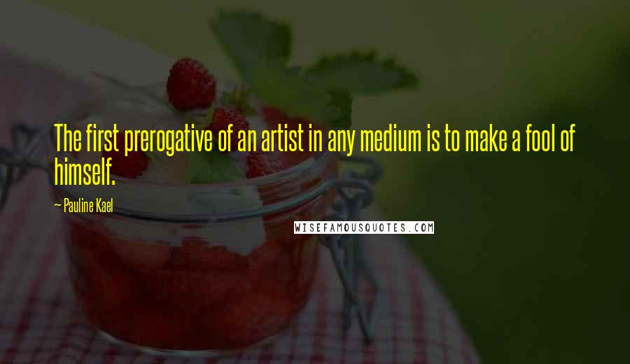 Pauline Kael Quotes: The first prerogative of an artist in any medium is to make a fool of himself.