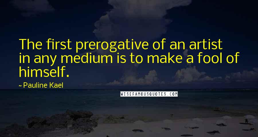 Pauline Kael Quotes: The first prerogative of an artist in any medium is to make a fool of himself.