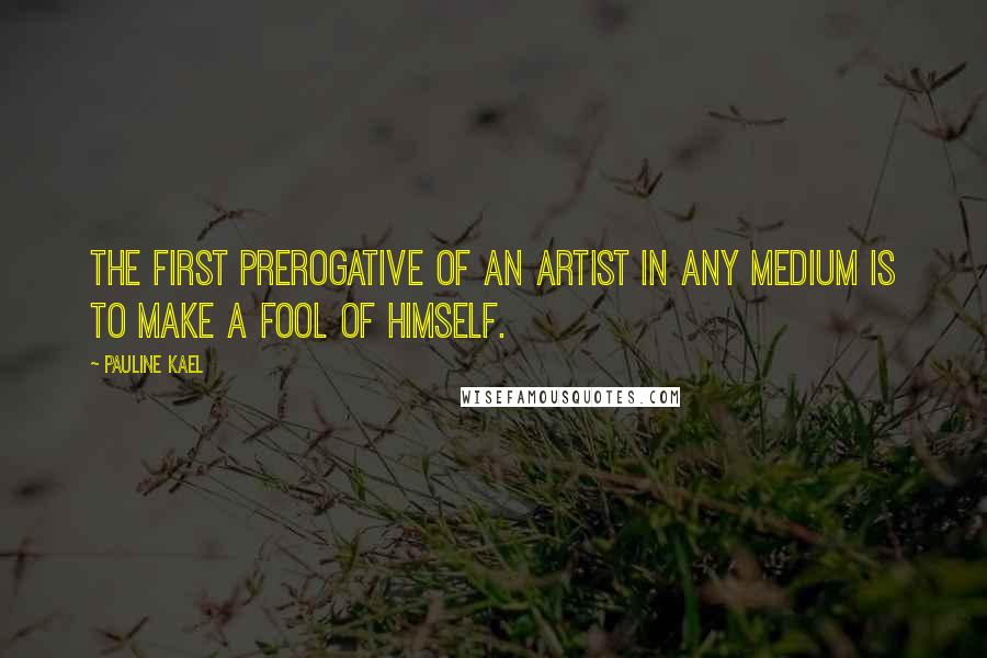 Pauline Kael Quotes: The first prerogative of an artist in any medium is to make a fool of himself.