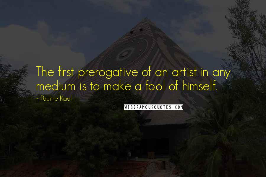 Pauline Kael Quotes: The first prerogative of an artist in any medium is to make a fool of himself.