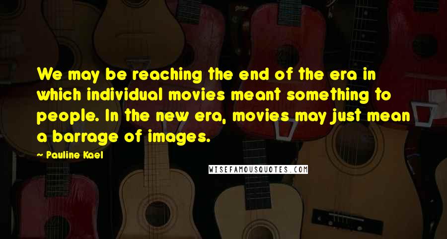 Pauline Kael Quotes: We may be reaching the end of the era in which individual movies meant something to people. In the new era, movies may just mean a barrage of images.