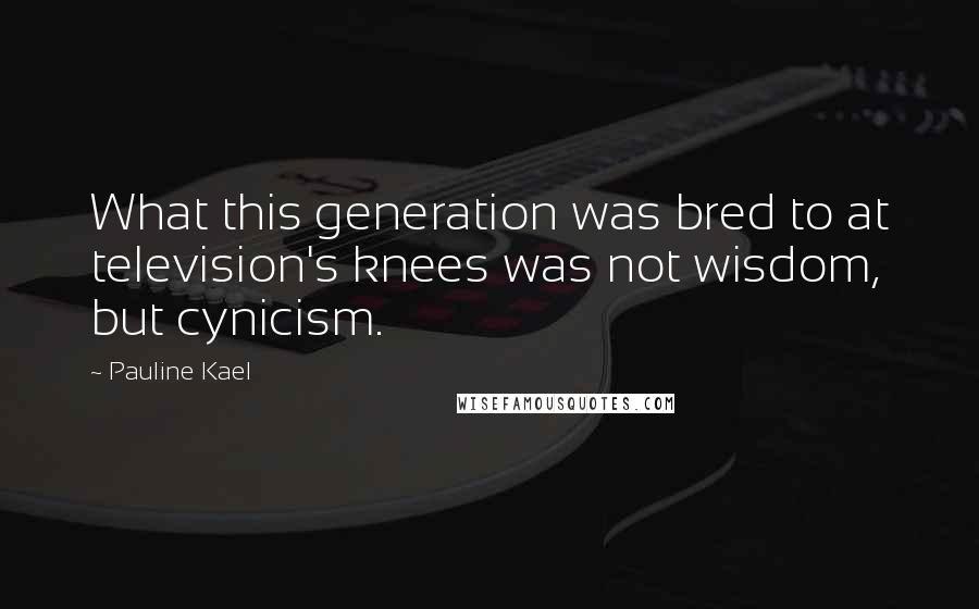 Pauline Kael Quotes: What this generation was bred to at television's knees was not wisdom, but cynicism.