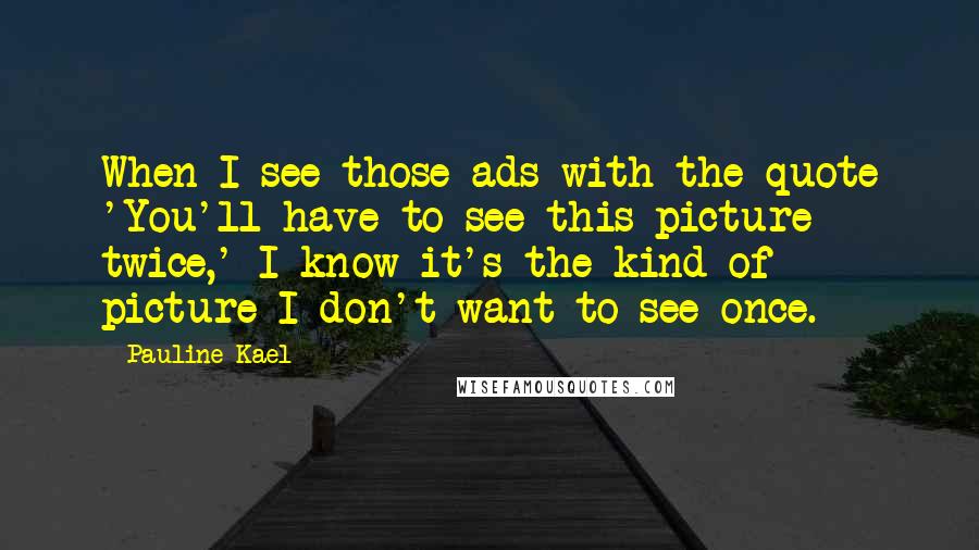 Pauline Kael Quotes: When I see those ads with the quote 'You'll have to see this picture twice,' I know it's the kind of picture I don't want to see once.