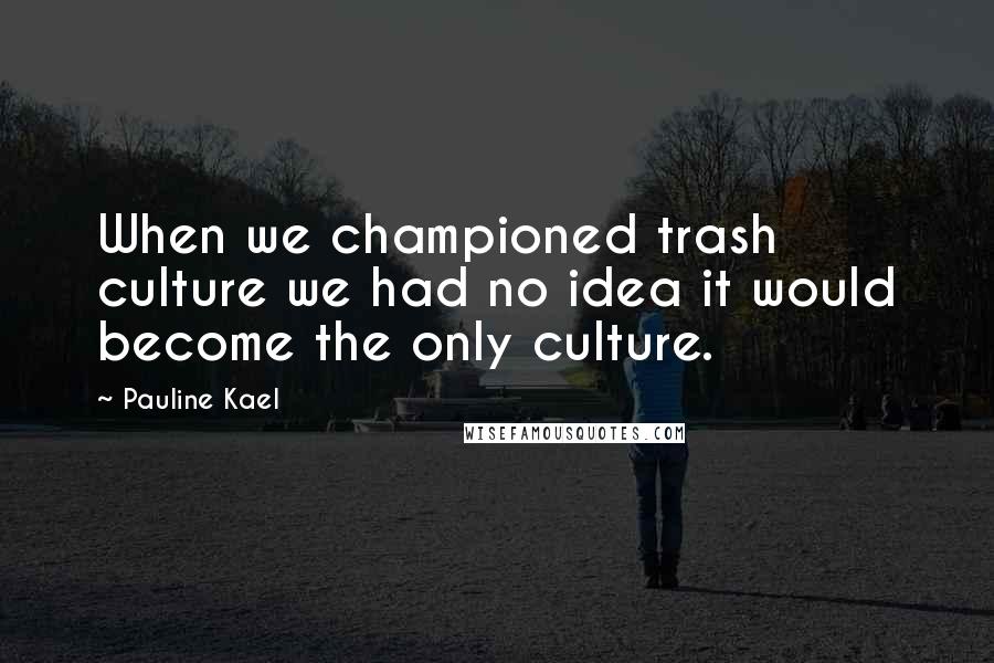 Pauline Kael Quotes: When we championed trash culture we had no idea it would become the only culture.