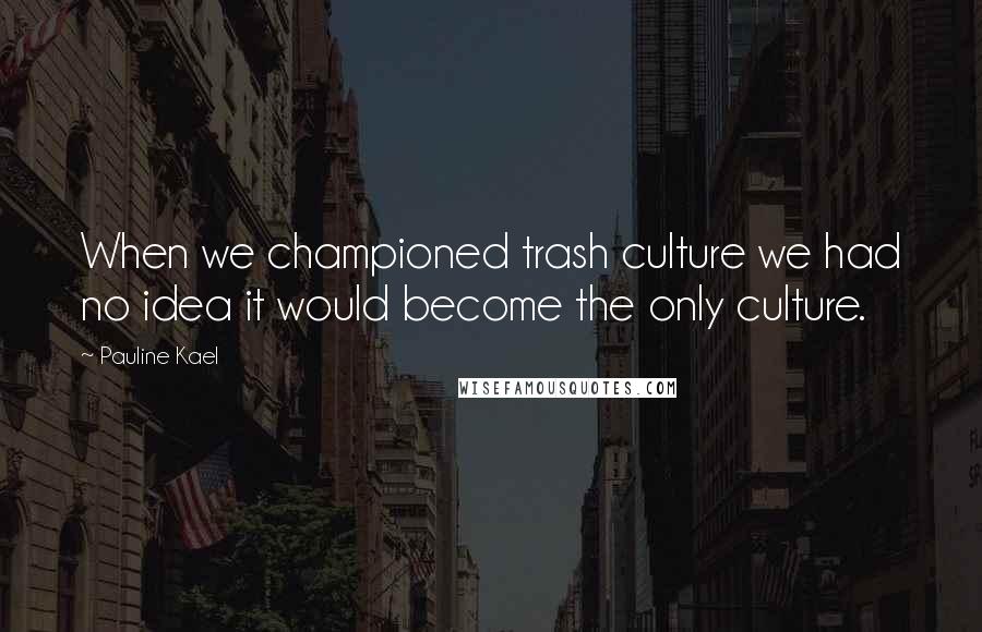 Pauline Kael Quotes: When we championed trash culture we had no idea it would become the only culture.