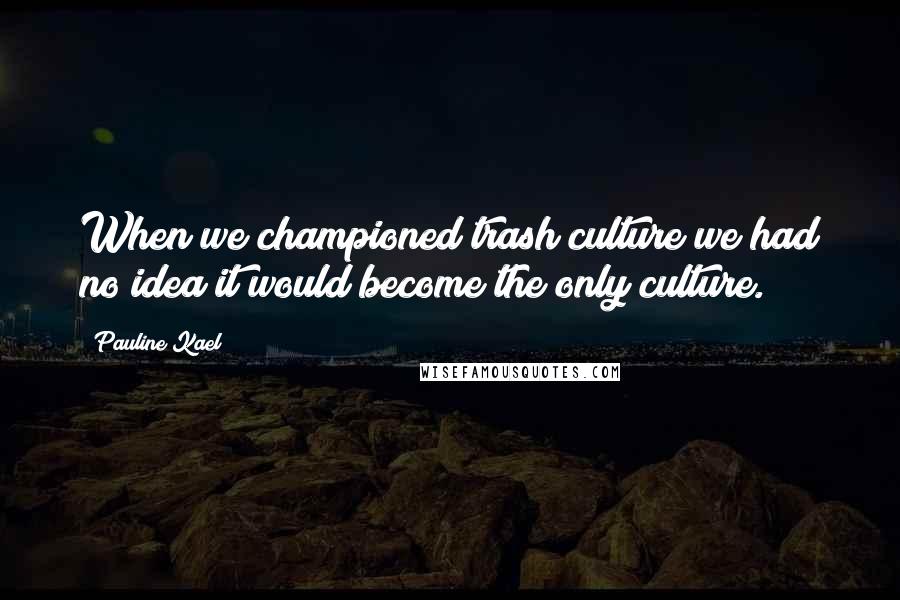 Pauline Kael Quotes: When we championed trash culture we had no idea it would become the only culture.