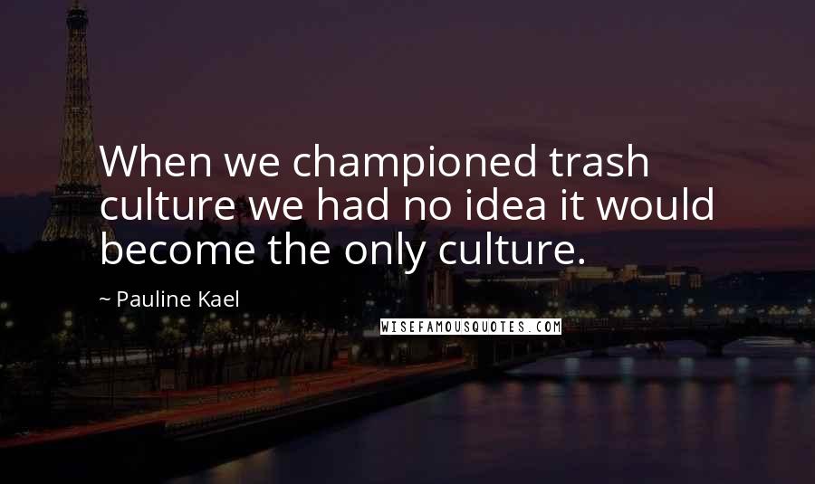 Pauline Kael Quotes: When we championed trash culture we had no idea it would become the only culture.