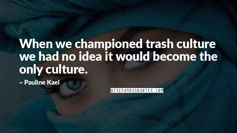 Pauline Kael Quotes: When we championed trash culture we had no idea it would become the only culture.